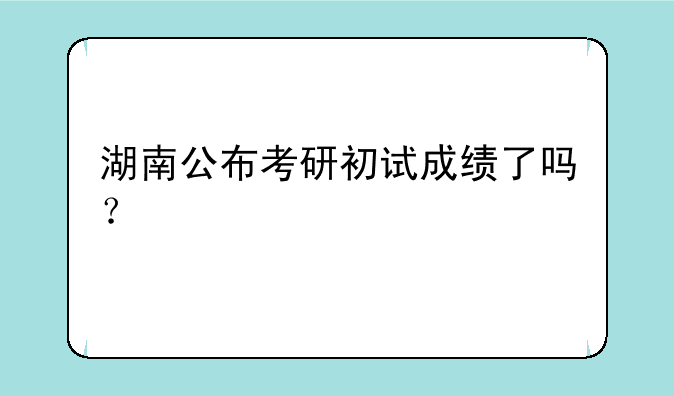 湖南公布考研初试成绩了吗？