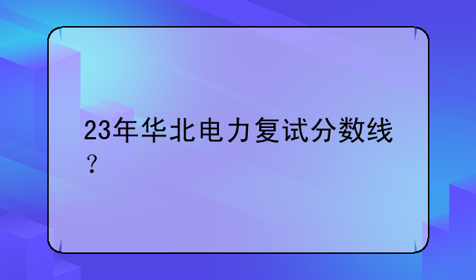 23年华北电力复试分数线？