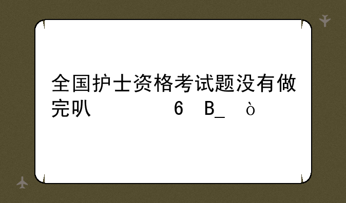 全国护士资格考试题没有做完可以交卷吗？