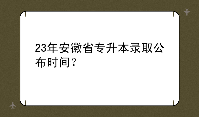 23年安徽省专升本录取公布时间？