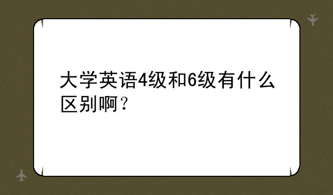 大学英语4级和6级有什么区别啊？