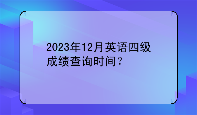2023年12月英语四级成绩查询时间？
