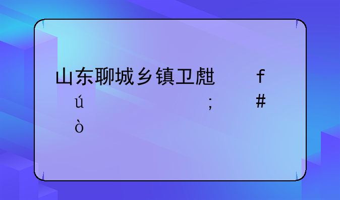 山东聊城乡镇卫生院待遇怎么样？