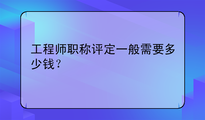 工程师职称评定一般需要多少钱？