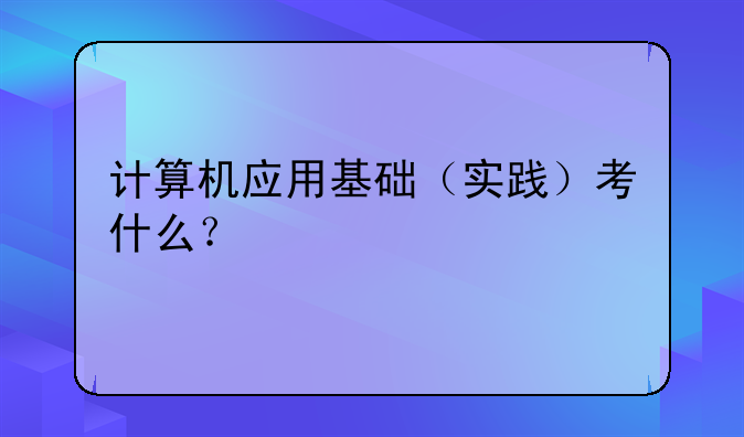计算机应用基础（实践）考什么？