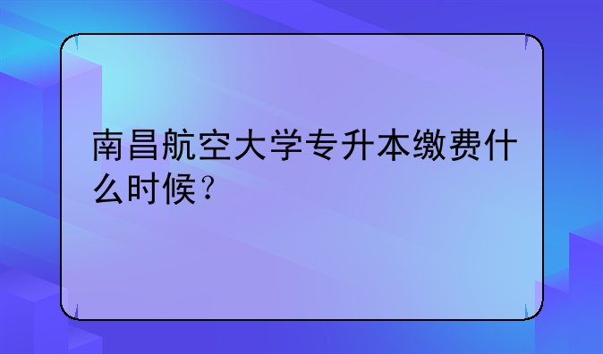 南昌航空大学专升本缴费什么时候？