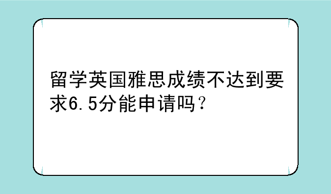 留学英国雅思成绩不达到要求6.5分能申请吗？