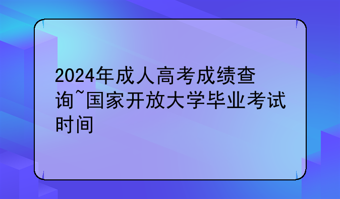 2024年成人高考成绩查询~国家开放大学毕业考试时间