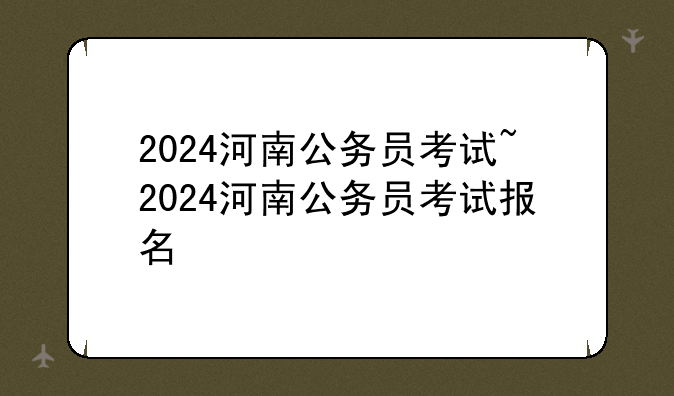 2024河南公务员考试~2024河南公务员考试报名