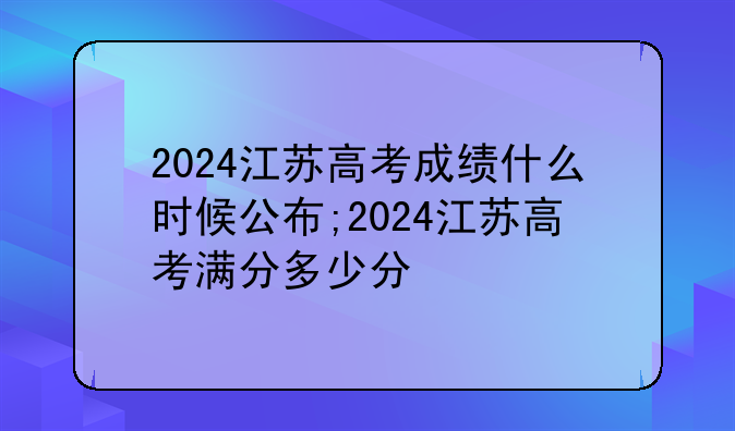 2024江苏高考成绩什么时候公布;2024江苏高考满分多少分