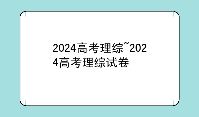 2024高考理综~2024高考理综试卷