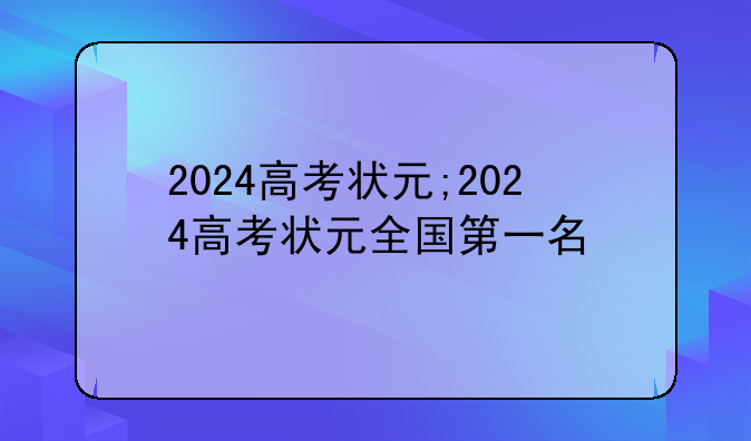 2024高考状元;2024高考状元全国第一名