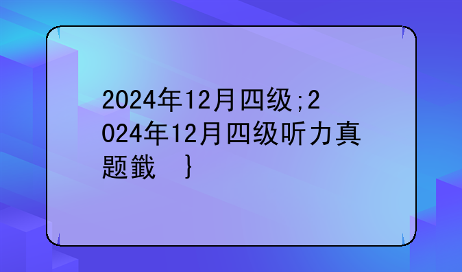 2024年12月四级;2024年12月四级听力真题音频