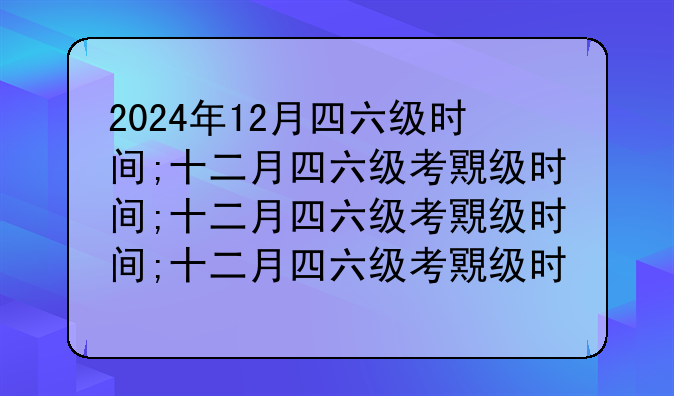 2024年12月四六级时间;十二月四六级考试时间2020