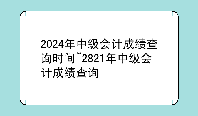 2024年中级会计成绩查询时间~2821年中级会计成绩查询
