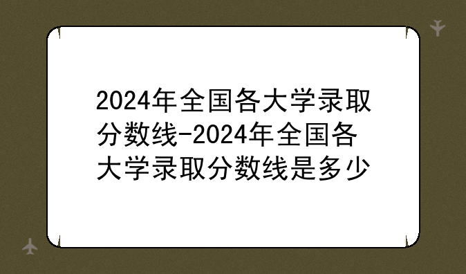 2024年全国各大学录取分数线-2024年全国各大学录取分数线是多少
