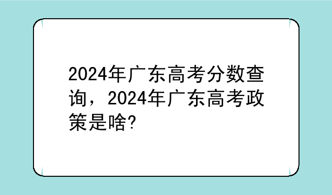 2024年广东高考分数查询，2024年广东高考政策是啥?