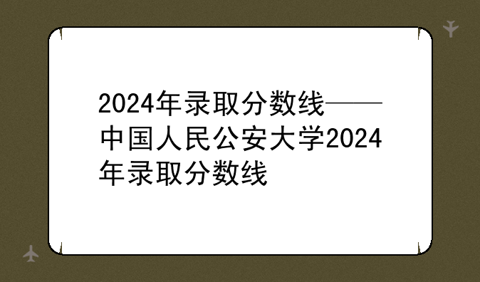 2024年录取分数线——中国人民公安大学2024年录取分数线