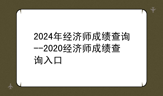 2024年经济师成绩查询--2020经济师成绩查询入口