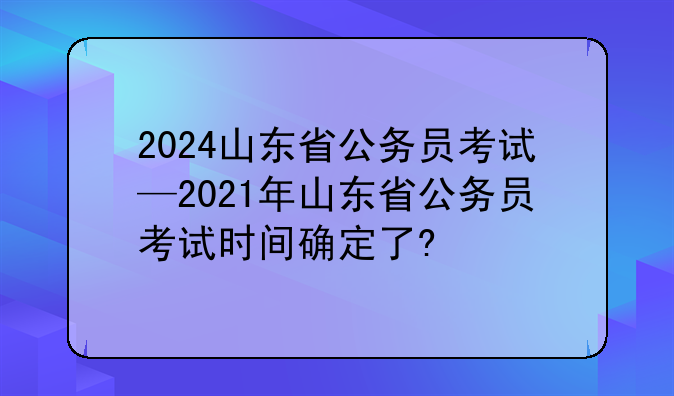 2024山东省公务员考试—2021年山东省公务员考试时间确定了?