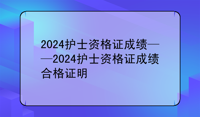 2024护士资格证成绩——2024护士资格证成绩合格证明