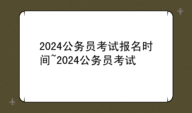 2024公务员考试报名时间~2024公务员考试
