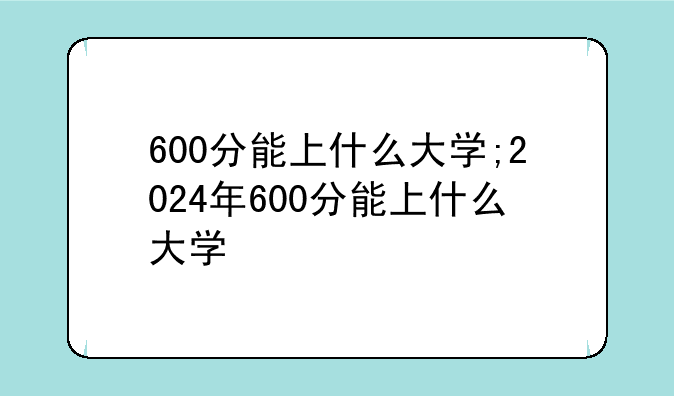 600分能上什么大学;2024年600分能上什么大学