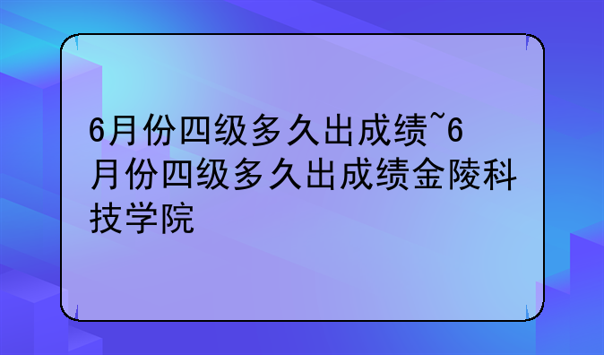 6月份四级多久出成绩~6月份四级多久出成绩金陵科技学院