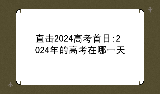 直击2024高考首日:2024年的高考在哪一天