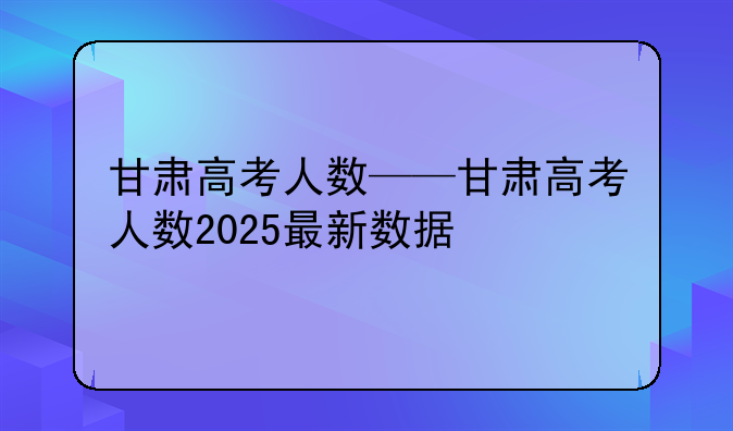 甘肃高考人数——甘肃高考人数2025最新数据