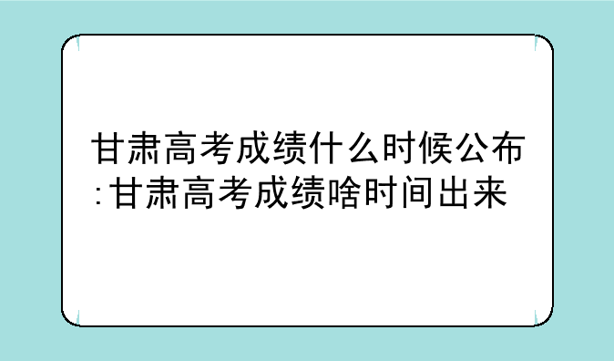 甘肃高考成绩什么时候公布:甘肃高考成绩啥时间出来