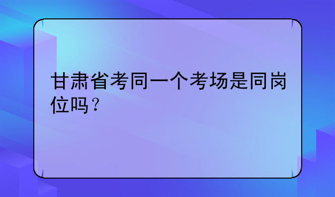甘肃省考同一个考场是同岗位吗？