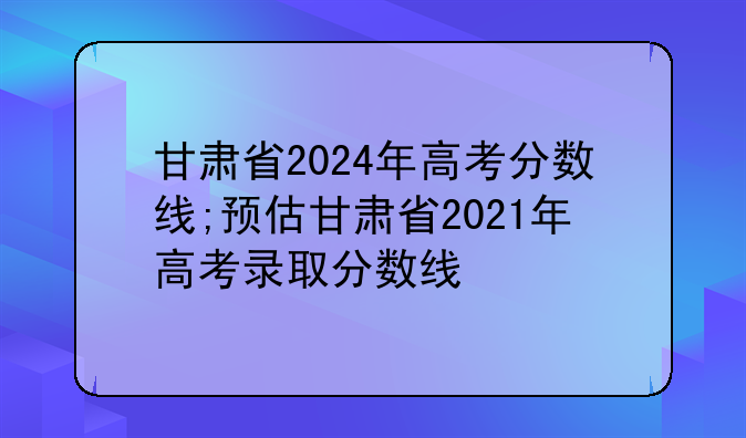 甘肃省2024年高考分数线;预估甘肃省2021年高考录取分数线