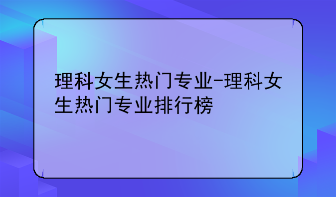 理科女生热门专业-理科女生热门专业排行榜