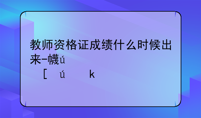 教师资格证成绩什么时候出来-广西高校教师资格证成绩什么时候出来