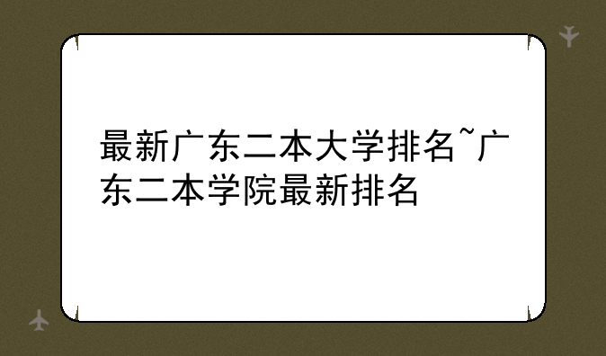 最新广东二本大学排名~广东二本学院最新排名