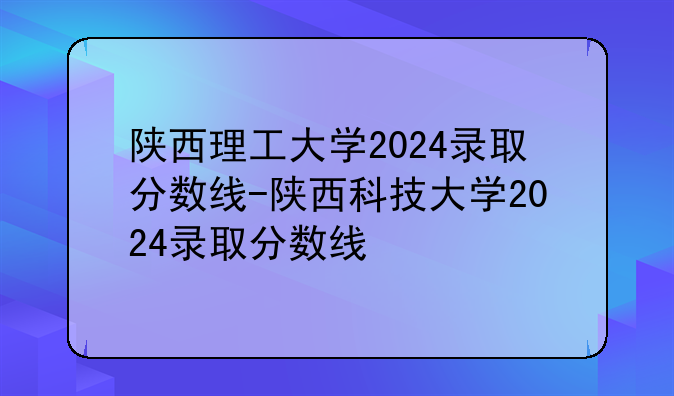 陕西理工大学2024录取分数线-陕西科技大学2024录取分数线