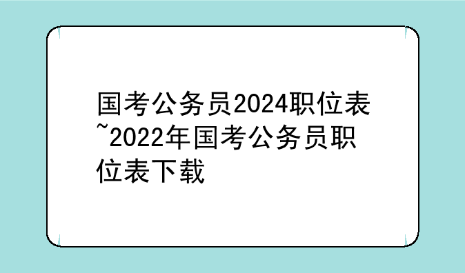 国考公务员2024职位表~2022年国考公务员职位表下载