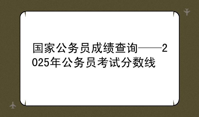 国家公务员成绩查询——2025年公务员考试分数线