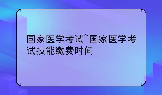 国家医学考试~国家医学考试技能缴费时间