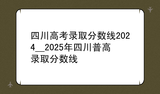 四川高考录取分数线2024__2025年四川普高录取分数线