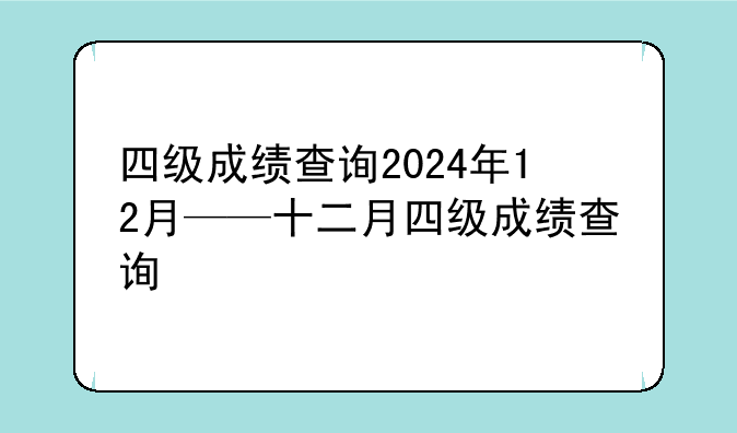四级成绩查询2024年12月——十二月四级成绩查询