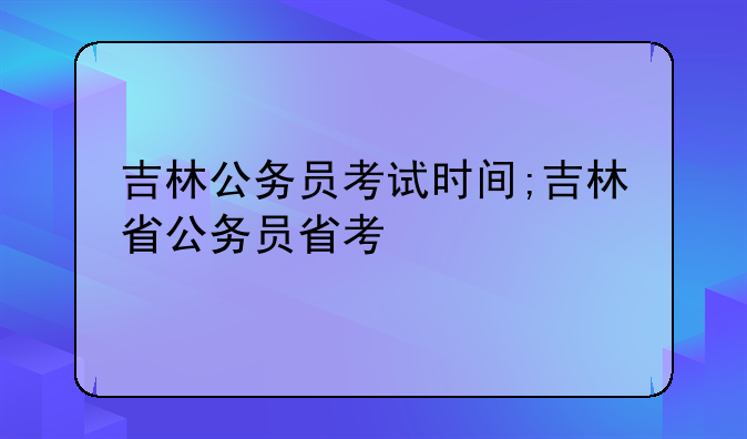 吉林公务员考试时间;吉林省公务员省考