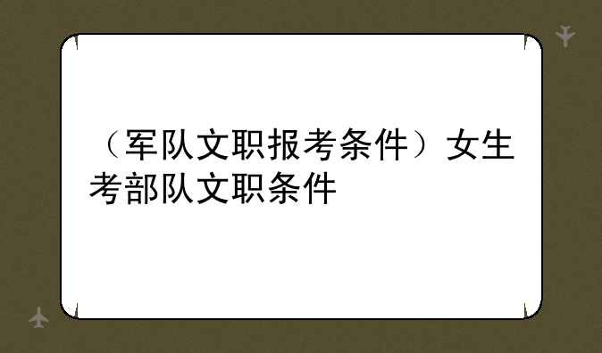 （军队文职报考条件）女生考部队文职条件