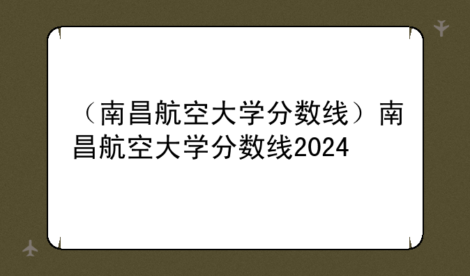 （南昌航空大学分数线）南昌航空大学分数线2024