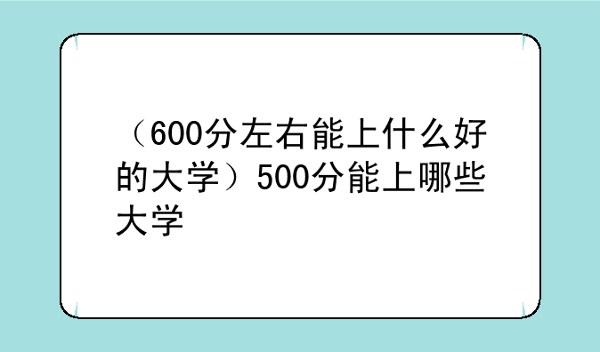 （600分左右能上什么好的大学）500分能上哪些大学