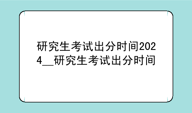 研究生考试出分时间2024__研究生考试出分时间