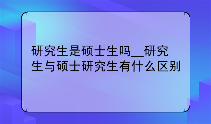 研究生是硕士生吗__研究生与硕士研究生有什么区别