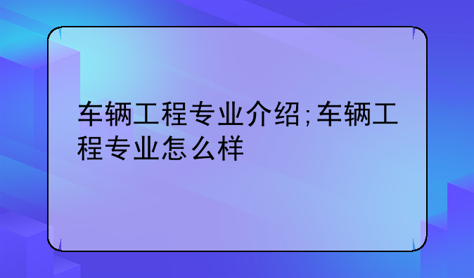 车辆工程专业介绍;车辆工程专业怎么样