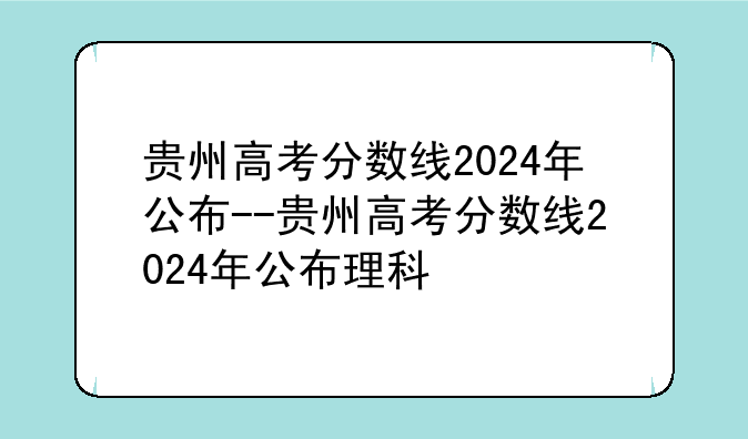 贵州高考分数线2024年公布--贵州高考分数线2024年公布理科